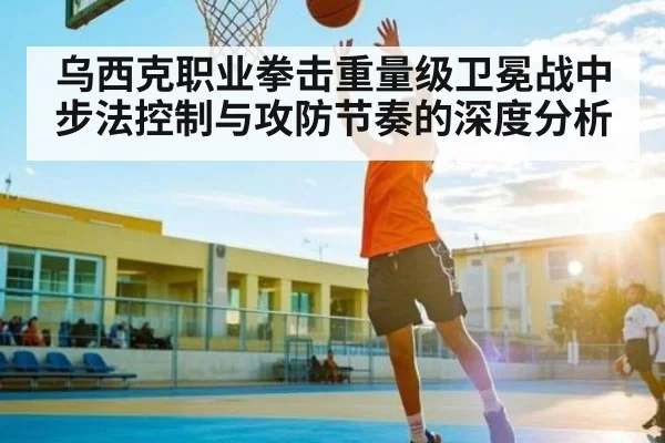 乌西克职业拳击重量级卫冕战中步法控制与攻防节奏的深度分析