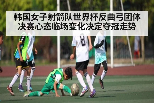 韩国女子射箭队世界杯反曲弓团体决赛心态临场变化决定夺冠走势